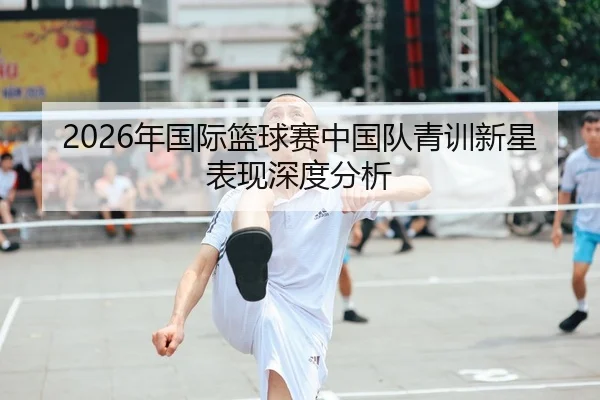 2026年国际篮球赛中国队青训新星表现深度分析